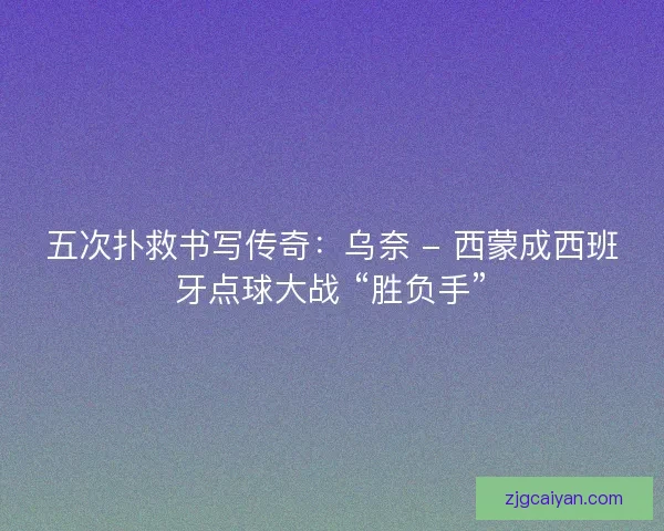 五次扑救书写传奇：乌奈 - 西蒙成西班牙点球大战 “胜负手”