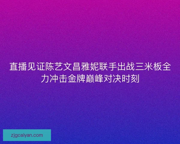 直播见证陈艺文昌雅妮联手出战三米板全力冲击金牌巅峰对决时刻