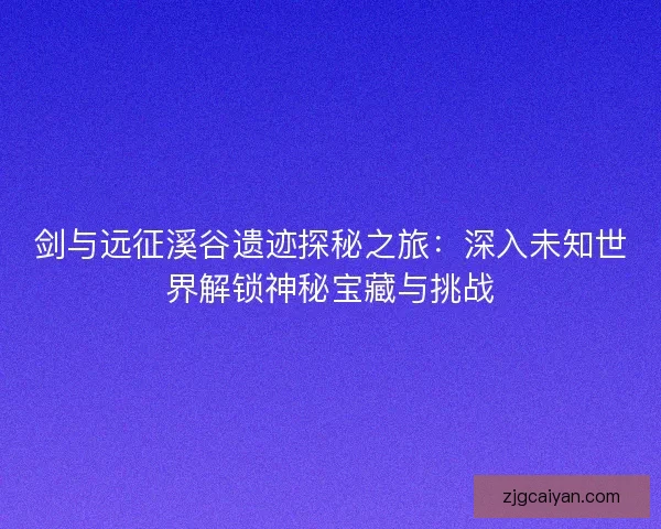 剑与远征溪谷遗迹探秘之旅：深入未知世界解锁神秘宝藏与挑战