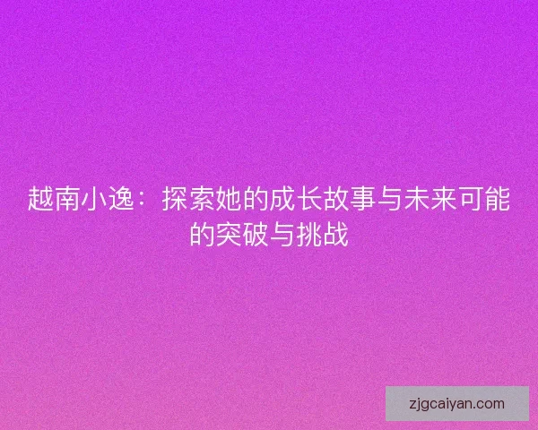 越南小逸:探索她的成长故事与未来可能的突破与挑战 越南小逸:探索她的成长故事与未来可能的突破与挑战