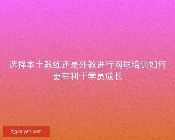 选择本土教练还是外教进行网球培训如何更有利于学员成长 选择本土教练还是外教进行网球培训如何更有利于学员成长