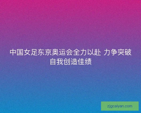 中国女足东京奥运会全力以赴 力争突破自我创造佳绩 中国女足东京奥运会全力以赴 力争突破自我创造佳绩