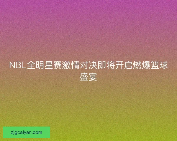 NBL全明星赛激情对决即将开启燃爆篮球盛宴