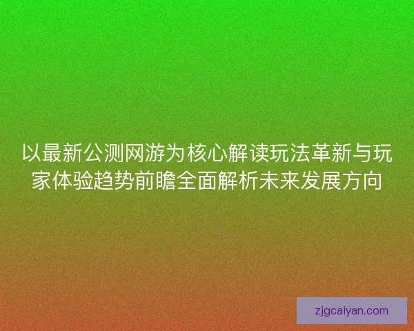 以最新公测网游为核心解读玩法革新与玩家体验趋势前瞻全面解析未来发展方向