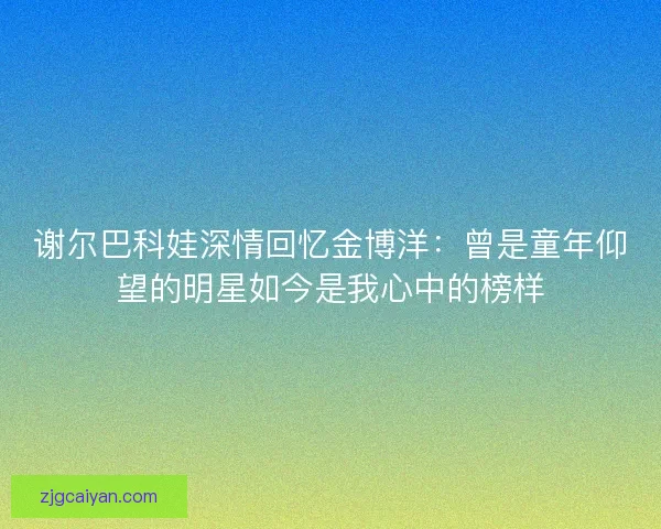 谢尔巴科娃深情回忆金博洋：曾是童年仰望的明星如今是我心中的榜样