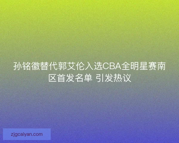 孙铭徽替代郭艾伦入选CBA全明星赛南区首发名单 引发热议