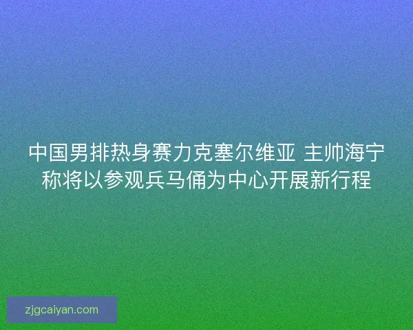 中国男排热身赛力克塞尔维亚 主帅海宁称将以参观兵马俑为中心开展新行程
