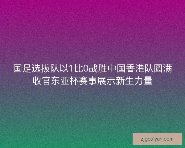 国足选拔队以1比0战胜中国香港队圆满收官东亚杯赛事展示新生力量