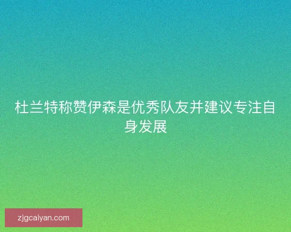 杜兰特称赞伊森是优秀队友并建议专注自身发展
