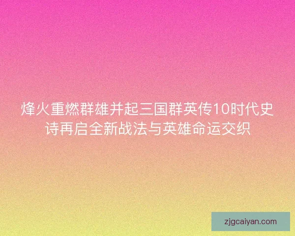 烽火重燃群雄并起三国群英传10时代史诗再启全新战法与英雄命运交织