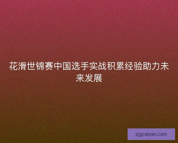花滑世锦赛中国选手实战积累经验助力未来发展
